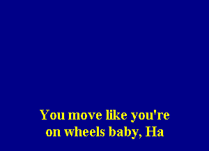 You move like you're
on wheels baby, Ha