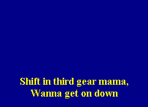 Shift in third gear mama,
Wanna get on down