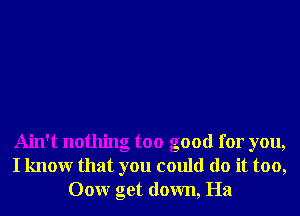 Ain't nothing too good for you,
I knowr that you could do it too,
Oour get down, Ha