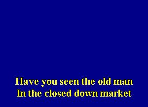 Have you seen the old man
In the closed down market