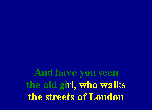 And have you seen
the old girl, who walks
the streets of London
