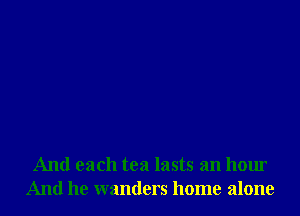 And each tea lasts an hour
And he wanders home alone