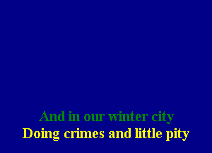 And in our winter city
Doing crimes and little pity