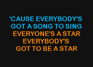 'CAUSE EVERYBODY'S
GOT A SONG TO SING
EVERYONE'S A STAR
EVERYBODY'S
GOT TO BE A STAR
