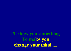 I'll shomr you something
To make you
change your mind.....