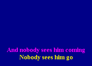 And nobody sees him coming
Nobody sees him go