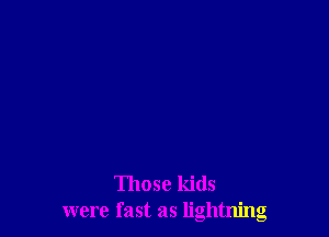 Those kids
were fast as lightning