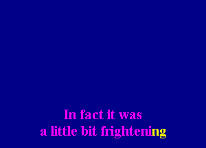 In fact it was
a little bit frightening