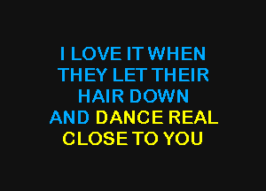 I LOVE IT WHEN
THEYLETTHEH?

HAIR DOWN
AND DANCE REAL
CLOSE TO YOU