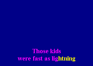 Those kids
were fast as lightning