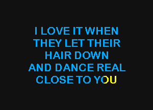 I LOVE IT WHEN
THEYLETTHEH?

HAIR DOWN
AND DANCE REAL
CLOSE TO YOU