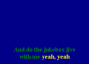 And do the jukebox jive
with me yeah, yeah