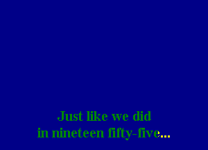 Just like we (lid
in nineteen lifty-flve...