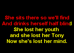 She sits there so we'll find
And drinks herself half blind
She lost her youth
and she lost her Tony
Now she's lost her mind.