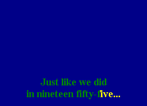 Just like we (lid
in nineteen lifty-flve...