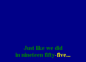 Just like we (lid
in nineteen lifty-flve...