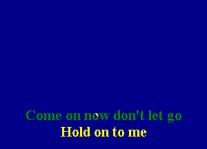 Come on now don't let go
Hold on to me