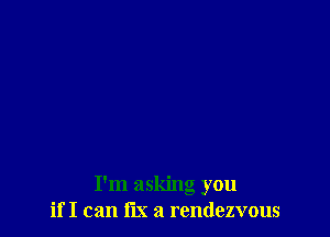 I'm asking you
if I can fix a rendezvous