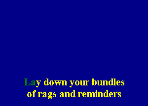 Lay down your bundles
of rags and reminders