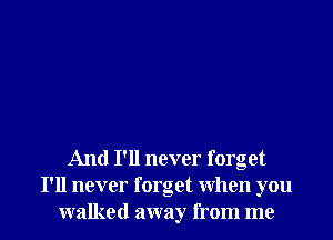 And I'll never forget
I'll never forget when you

walked away from me I