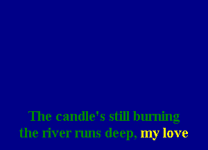 The candle's still burning
the river runs deep, my love