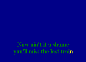 N ow ain't it a shame
you'll miss the last train