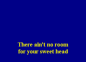 There ain't no room
for your sweet head