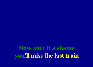 N ow ain't it a shame
you'll miss the last train