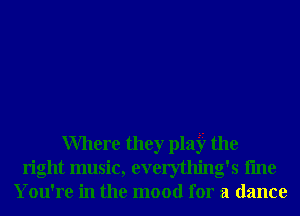 Where they pla33 the
right music, everything's fme
You're in the mood for a dance