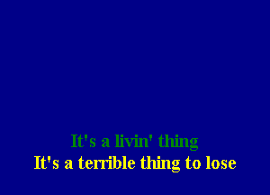 It's a livin' thing
It's a terrible thing to lose