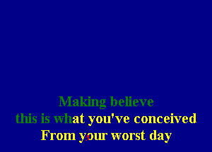 Making believe
this is what you've conceived
From your worst day