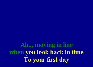 Ah.., moving in line
when you look back in time
To your first day