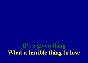 It's a given thing
What a terrible thing to lose