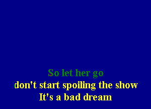 So let her go
don't stan spoiling the show
It's a bad dream