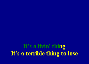 It's a livin' thing
It's a terrible thing to lose