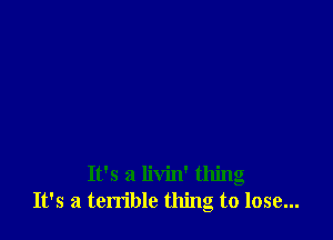 It's a livin' thing
It's a terrible thing to lose...