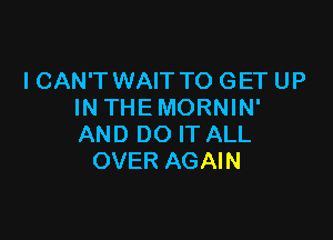 I CAN'T WAIT TO GET UP
IN THEMORNIN'

AND DO IT ALL
OVER AGAIN