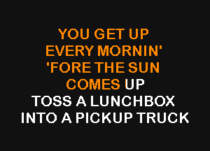 YOU GET UP
EVERY MORNIN'
'FORETHE SUN

COMES UP
TOSS A LUNCHBOX
INTO A PICKUP TRUCK