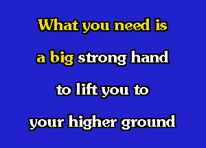 What you need is
a big strong hand

to lift you to

your higher ground