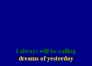 I always will be calling
dreams of yesterday