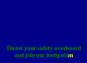 Throw your safety overboard
and join our instigation