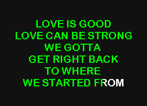 LOVE IS GOOD
LOVE CAN BE STRONG
WE GOTI'A
GET RIGHT BACK
TO WHERE
WE STARTED FROM