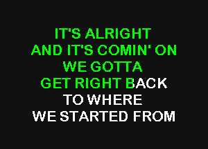 IT'S ALRIGHT
AND IT'S COMIN' ON
WE GOTTA
GET RIGHT BACK
TO WHERE
WE STARTED FROM