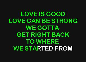 LOVE IS GOOD
LOVE CAN BE STRONG
WE GOTI'A
GET RIGHT BACK
TO WHERE
WE STARTED FROM