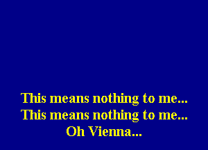 This means nothing to me...
This means nothing to me...
011 V ienna...