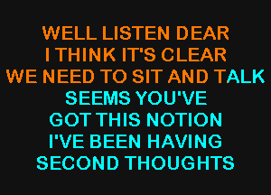 WELL LISTEN DEAR
ITHINK IT'S CLEAR
WE NEED TO SIT AND TALK
SEEMS YOU'VE
GOT THIS NOTION
I'VE BEEN HAVING
SECOND THOUGHTS