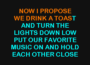 NOW I PROPOSE
WE DRINK ATOAST
AND TURN THE
LIGHTS DOWN LOW
PUT OUR FAVORITE
MUSIC ON AND HOLD
EACH OTHER CLOSE