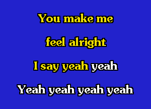 You make me

feel alright

I say yeah yeah
Yeah yeah yeah yeah