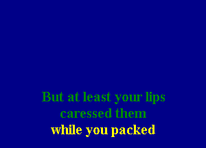 But at least your lips
caressed them
while you packed