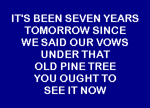 IT'S BEEN SEVEN YEARS
TOMORROW SINCE
WE SAID OUR VOWS

UNDER THAT
OLD PINETREE
YOU OUGHT TO

SEE IT NOW